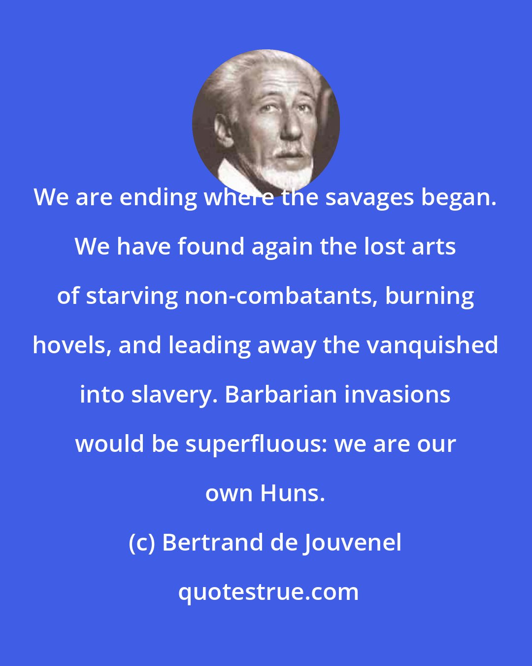 Bertrand de Jouvenel: We are ending where the savages began. We have found again the lost arts of starving non-combatants, burning hovels, and leading away the vanquished into slavery. Barbarian invasions would be superfluous: we are our own Huns.