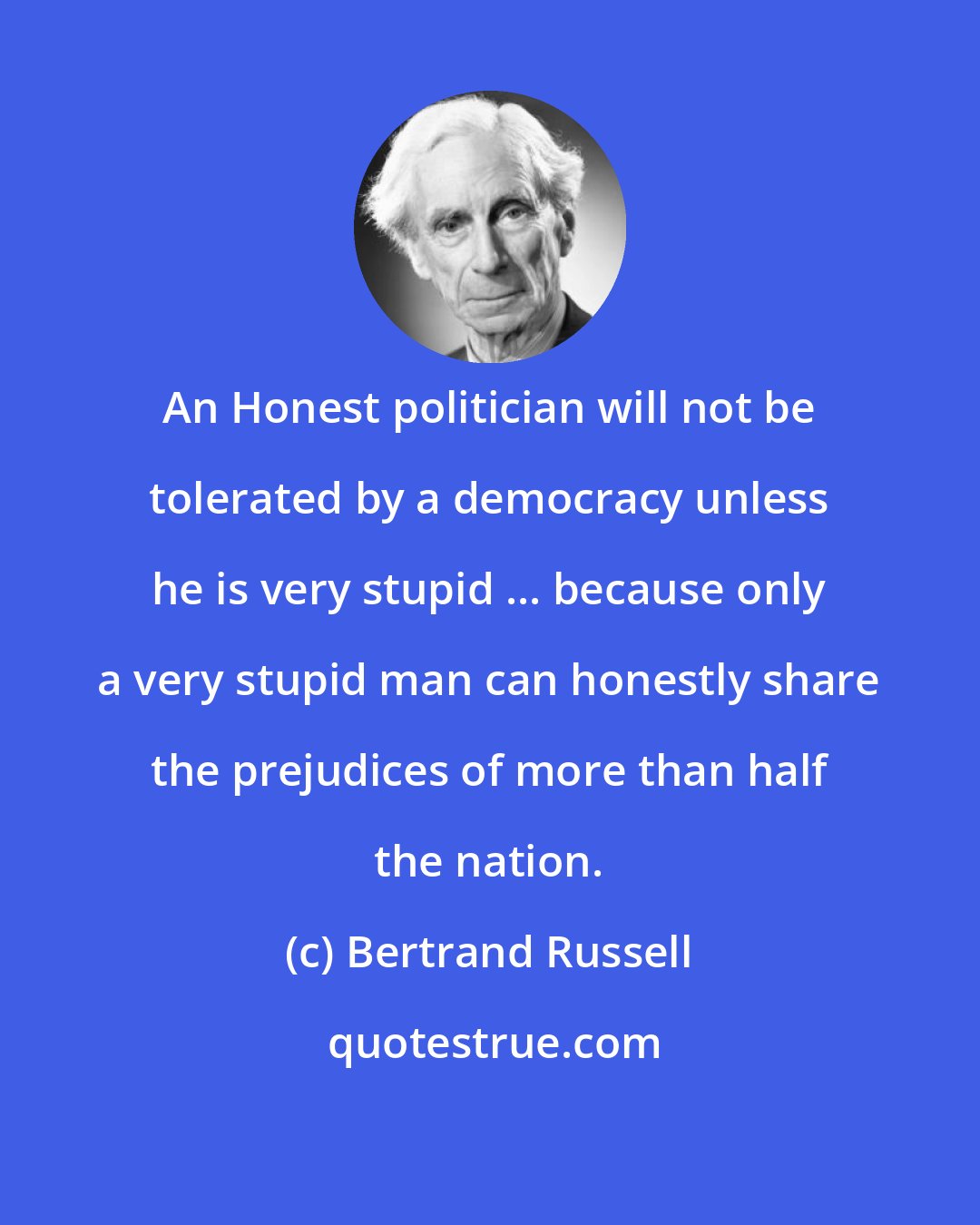 Bertrand Russell: An Honest politician will not be tolerated by a democracy unless he is very stupid ... because only a very stupid man can honestly share the prejudices of more than half the nation.