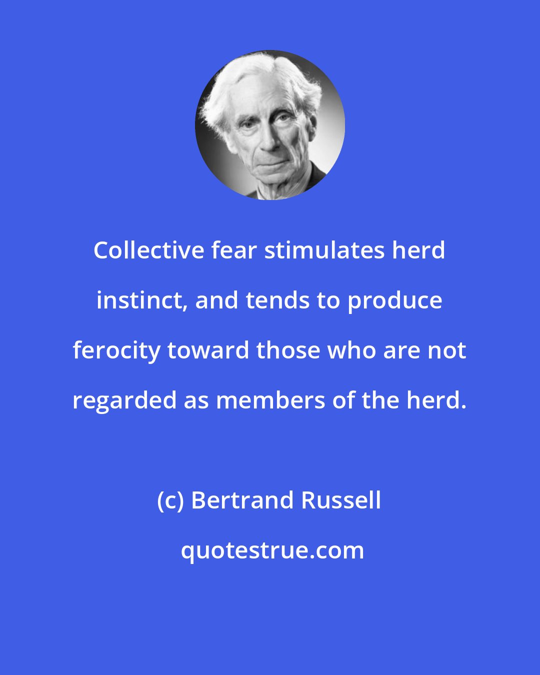 Bertrand Russell: Collective fear stimulates herd instinct, and tends to produce ferocity toward those who are not regarded as members of the herd.