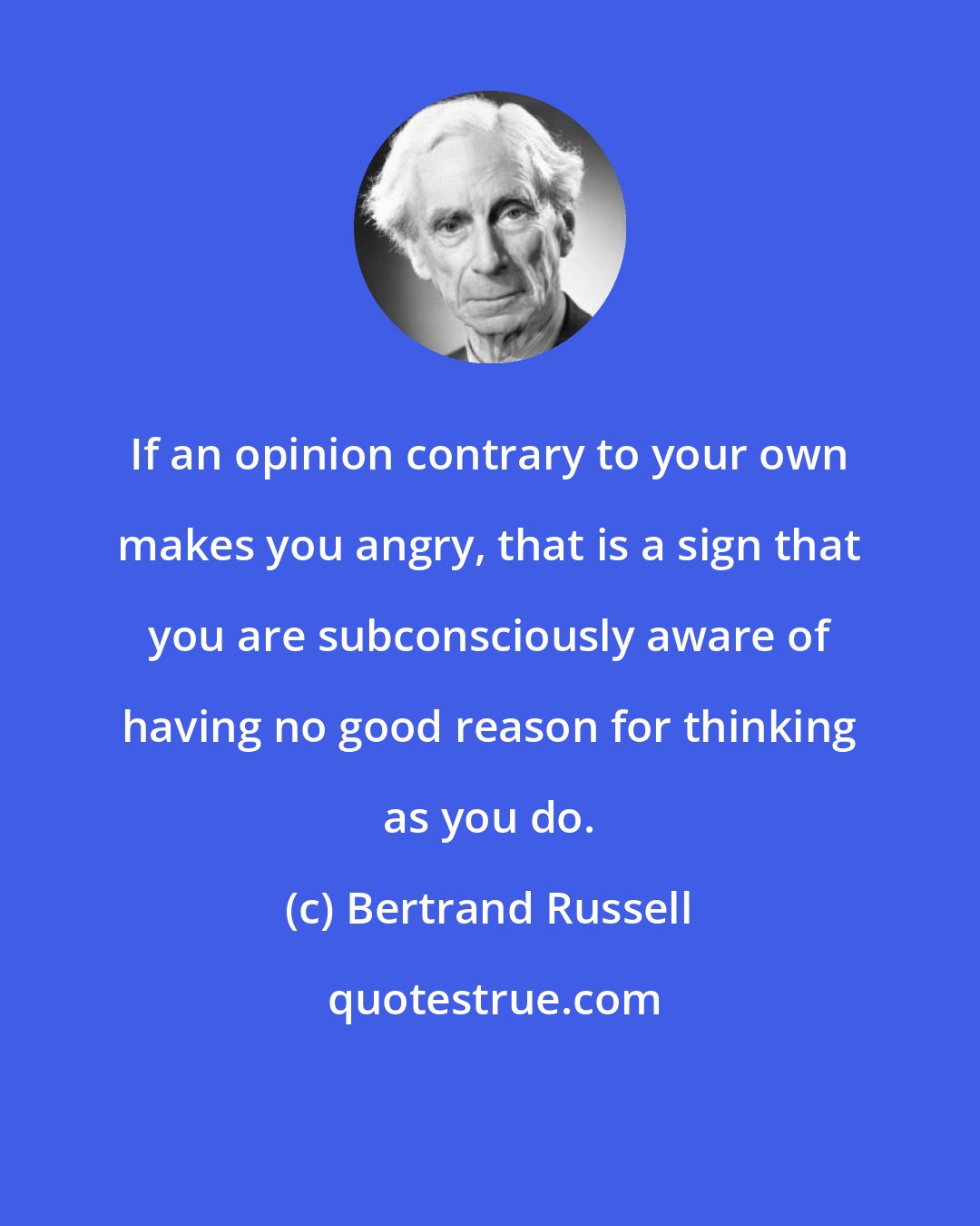 Bertrand Russell: If an opinion contrary to your own makes you angry, that is a sign that you are subconsciously aware of having no good reason for thinking as you do.