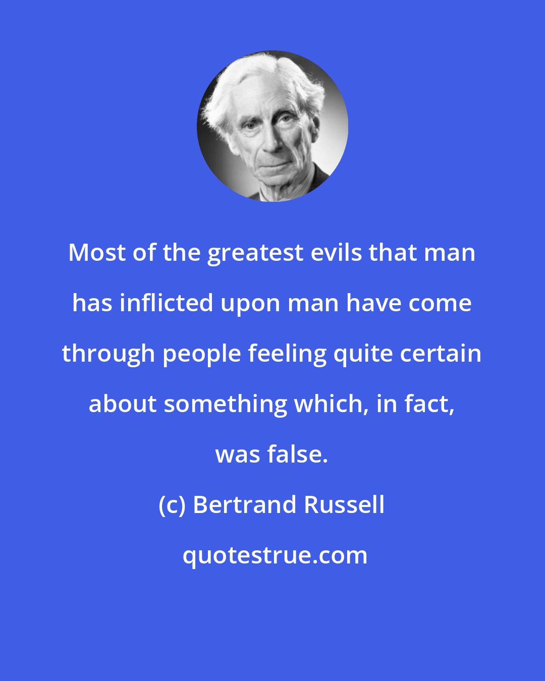 Bertrand Russell: Most of the greatest evils that man has inflicted upon man have come through people feeling quite certain about something which, in fact, was false.