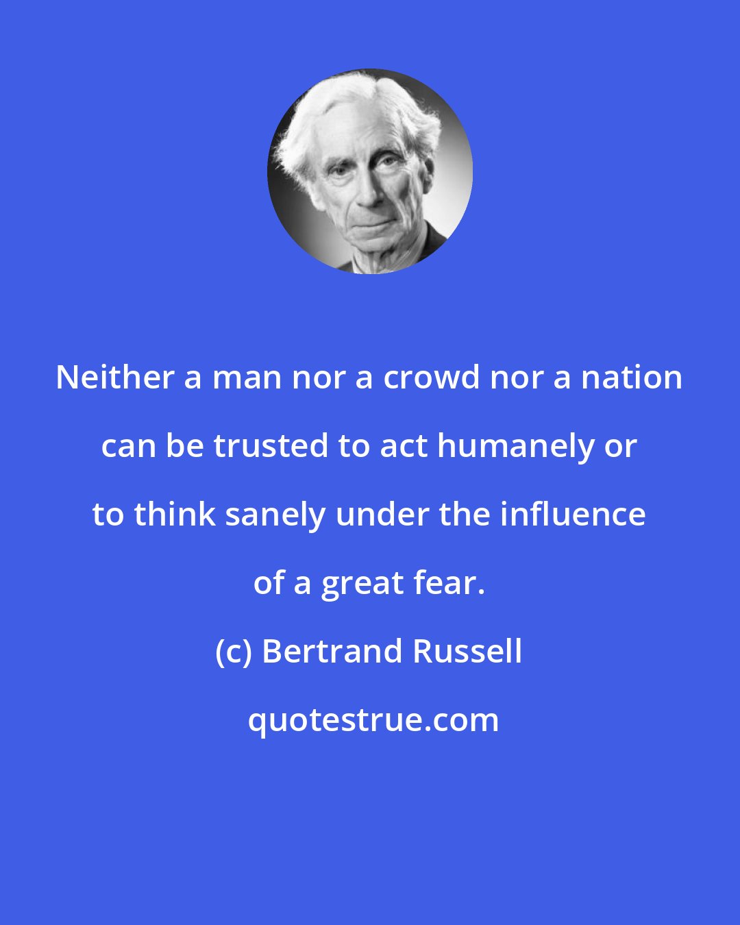 Bertrand Russell: Neither a man nor a crowd nor a nation can be trusted to act humanely or to think sanely under the influence of a great fear.