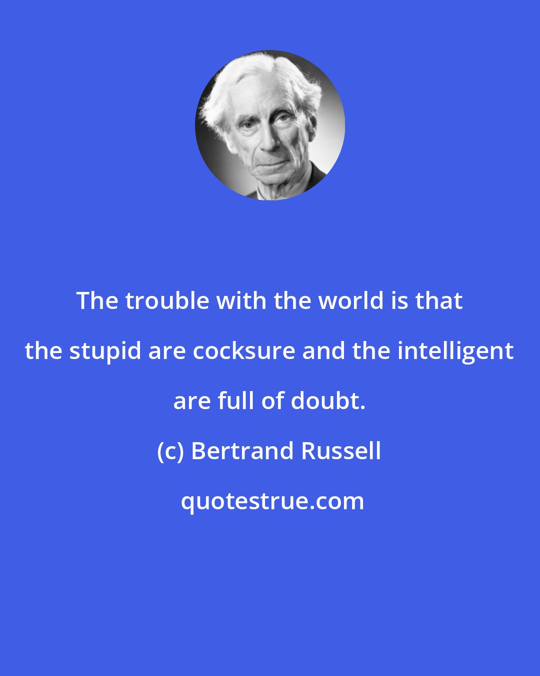 Bertrand Russell: The trouble with the world is that the stupid are cocksure and the intelligent are full of doubt.