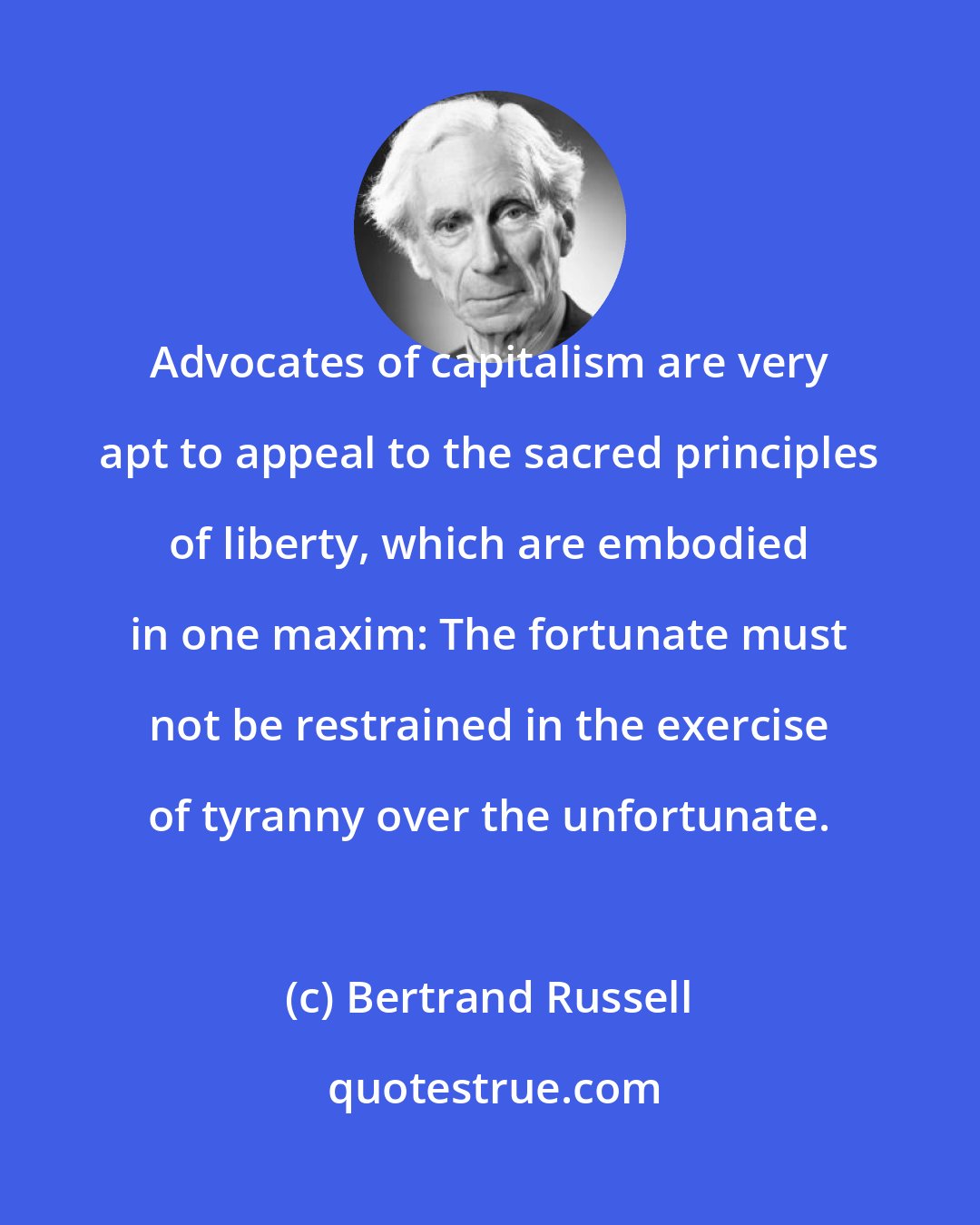 Bertrand Russell: Advocates of capitalism are very apt to appeal to the sacred principles of liberty, which are embodied in one maxim: The fortunate must not be restrained in the exercise of tyranny over the unfortunate.