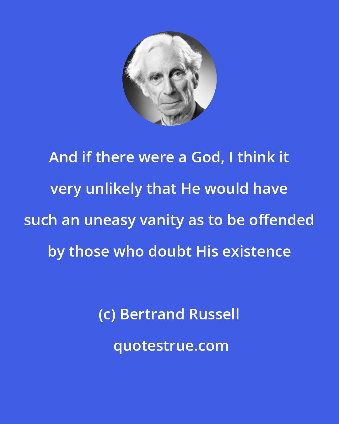Bertrand Russell: And if there were a God, I think it very unlikely that He would have such an uneasy vanity as to be offended by those who doubt His existence