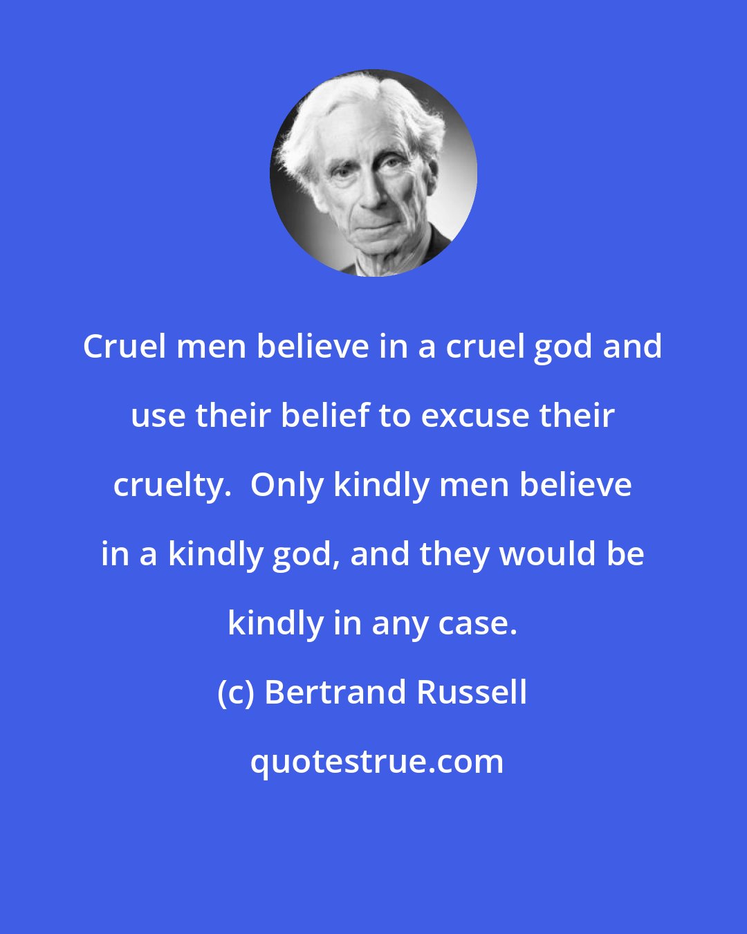Bertrand Russell: Cruel men believe in a cruel god and use their belief to excuse their cruelty.  Only kindly men believe in a kindly god, and they would be kindly in any case.