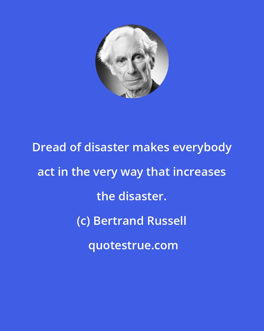Bertrand Russell: Dread of disaster makes everybody act in the very way that increases the disaster.
