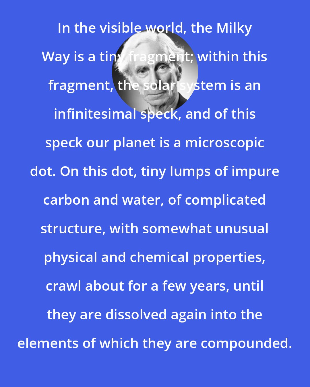 Bertrand Russell: In the visible world, the Milky Way is a tiny fragment; within this fragment, the solar system is an infinitesimal speck, and of this speck our planet is a microscopic dot. On this dot, tiny lumps of impure carbon and water, of complicated structure, with somewhat unusual physical and chemical properties, crawl about for a few years, until they are dissolved again into the elements of which they are compounded.