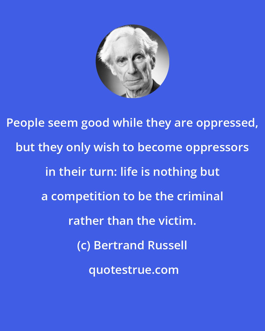 Bertrand Russell: People seem good while they are oppressed, but they only wish to become oppressors in their turn: life is nothing but a competition to be the criminal rather than the victim.