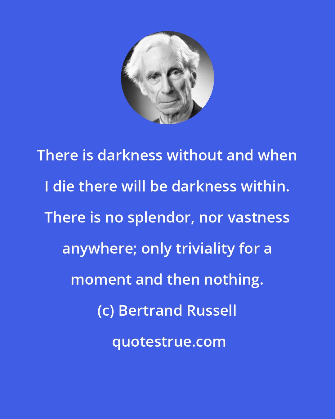 Bertrand Russell: There is darkness without and when I die there will be darkness within. There is no splendor, nor vastness anywhere; only triviality for a moment and then nothing.