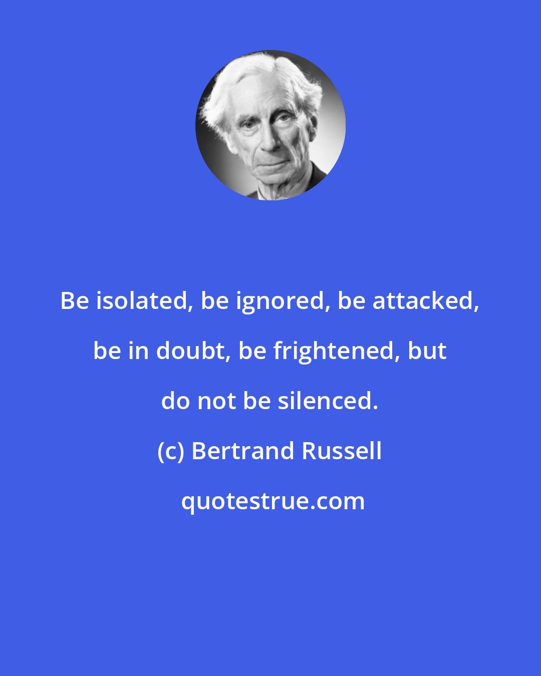 Bertrand Russell: Be isolated, be ignored, be attacked, be in doubt, be frightened, but do not be silenced.