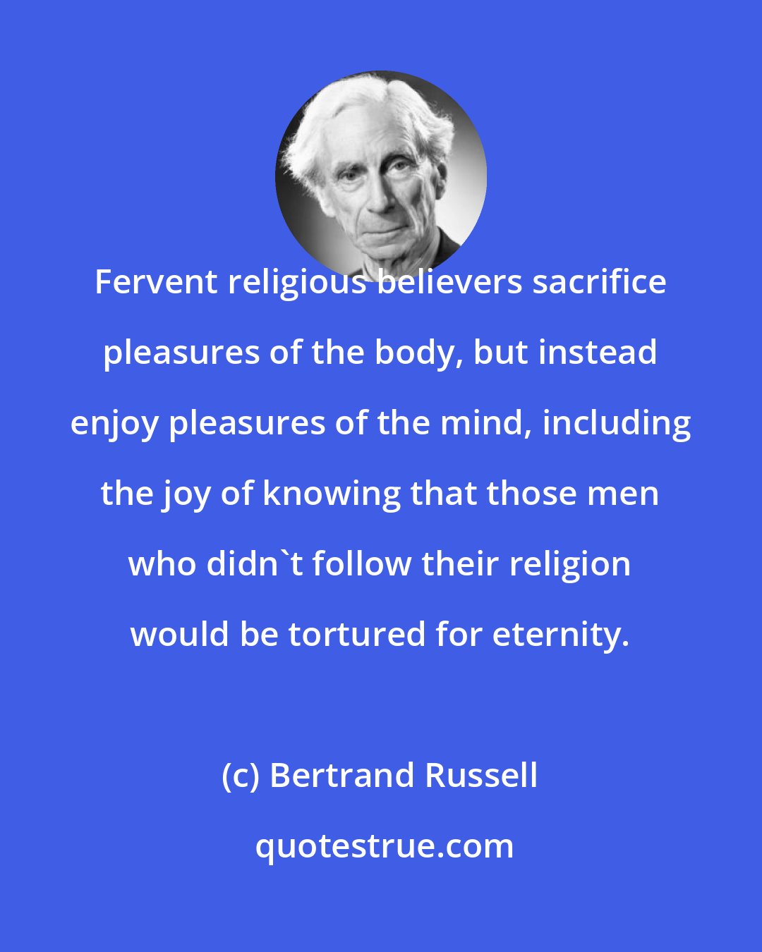 Bertrand Russell: Fervent religious believers sacrifice pleasures of the body, but instead enjoy pleasures of the mind, including the joy of knowing that those men who didn't follow their religion would be tortured for eternity.