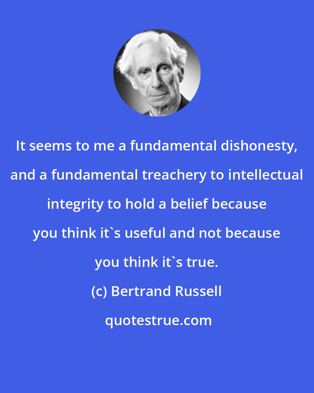 Bertrand Russell: It seems to me a fundamental dishonesty, and a fundamental treachery to intellectual integrity to hold a belief because you think it's useful and not because you think it's true.