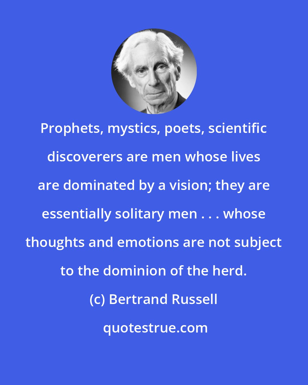 Bertrand Russell: Prophets, mystics, poets, scientific discoverers are men whose lives are dominated by a vision; they are essentially solitary men . . . whose thoughts and emotions are not subject to the dominion of the herd.
