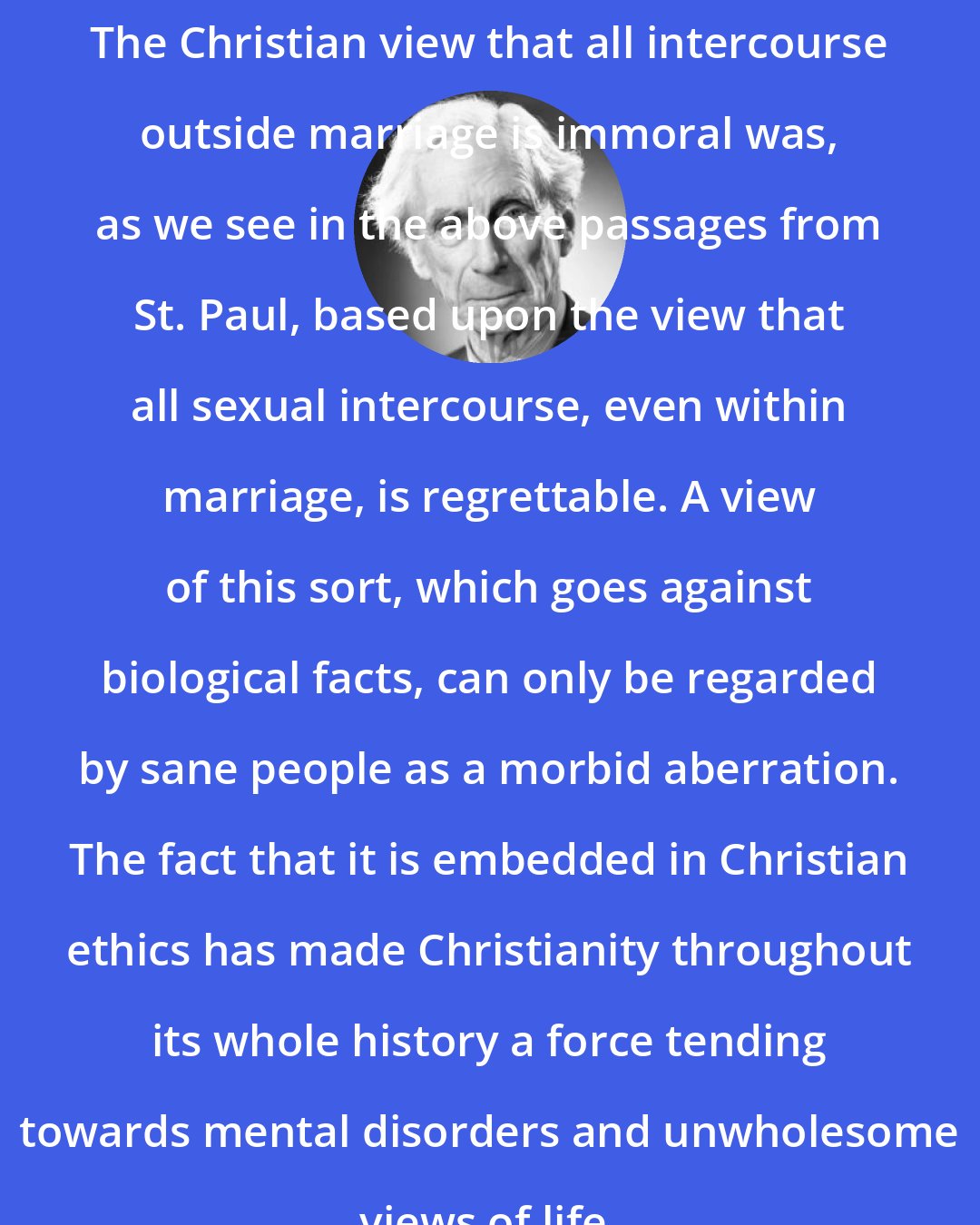 Bertrand Russell: The Christian view that all intercourse outside marriage is immoral was, as we see in the above passages from St. Paul, based upon the view that all sexual intercourse, even within marriage, is regrettable. A view of this sort, which goes against biological facts, can only be regarded by sane people as a morbid aberration. The fact that it is embedded in Christian ethics has made Christianity throughout its whole history a force tending towards mental disorders and unwholesome views of life.