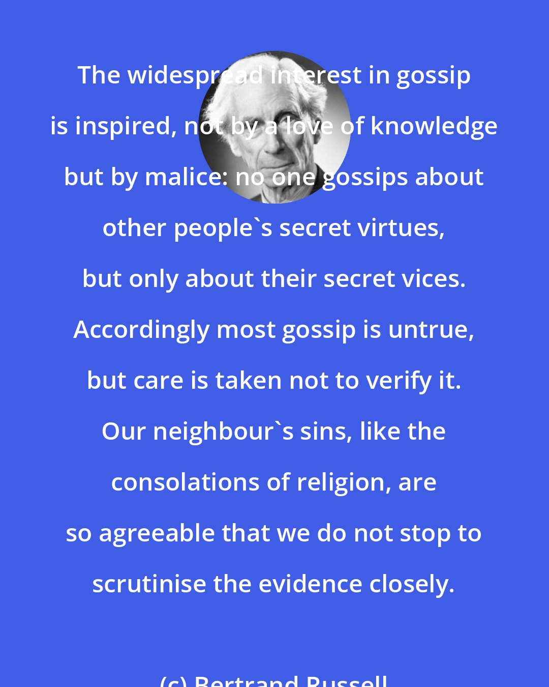 Bertrand Russell: The widespread interest in gossip is inspired, not by a love of knowledge but by malice: no one gossips about other people's secret virtues, but only about their secret vices. Accordingly most gossip is untrue, but care is taken not to verify it. Our neighbour's sins, like the consolations of religion, are so agreeable that we do not stop to scrutinise the evidence closely.