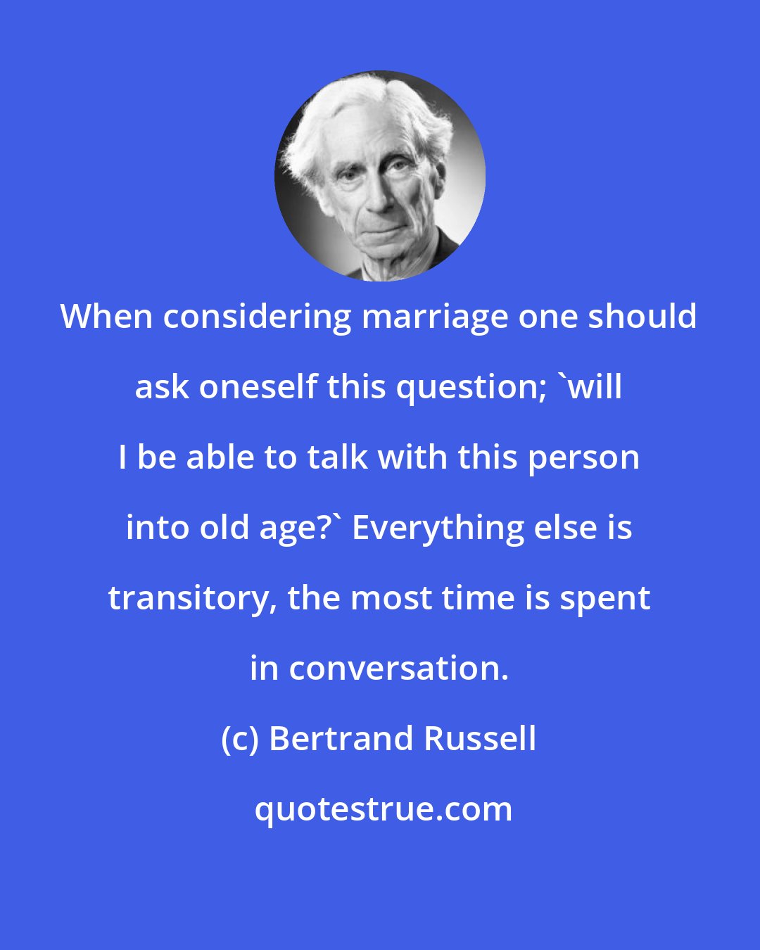 Bertrand Russell: When considering marriage one should ask oneself this question; 'will I be able to talk with this person into old age?' Everything else is transitory, the most time is spent in conversation.