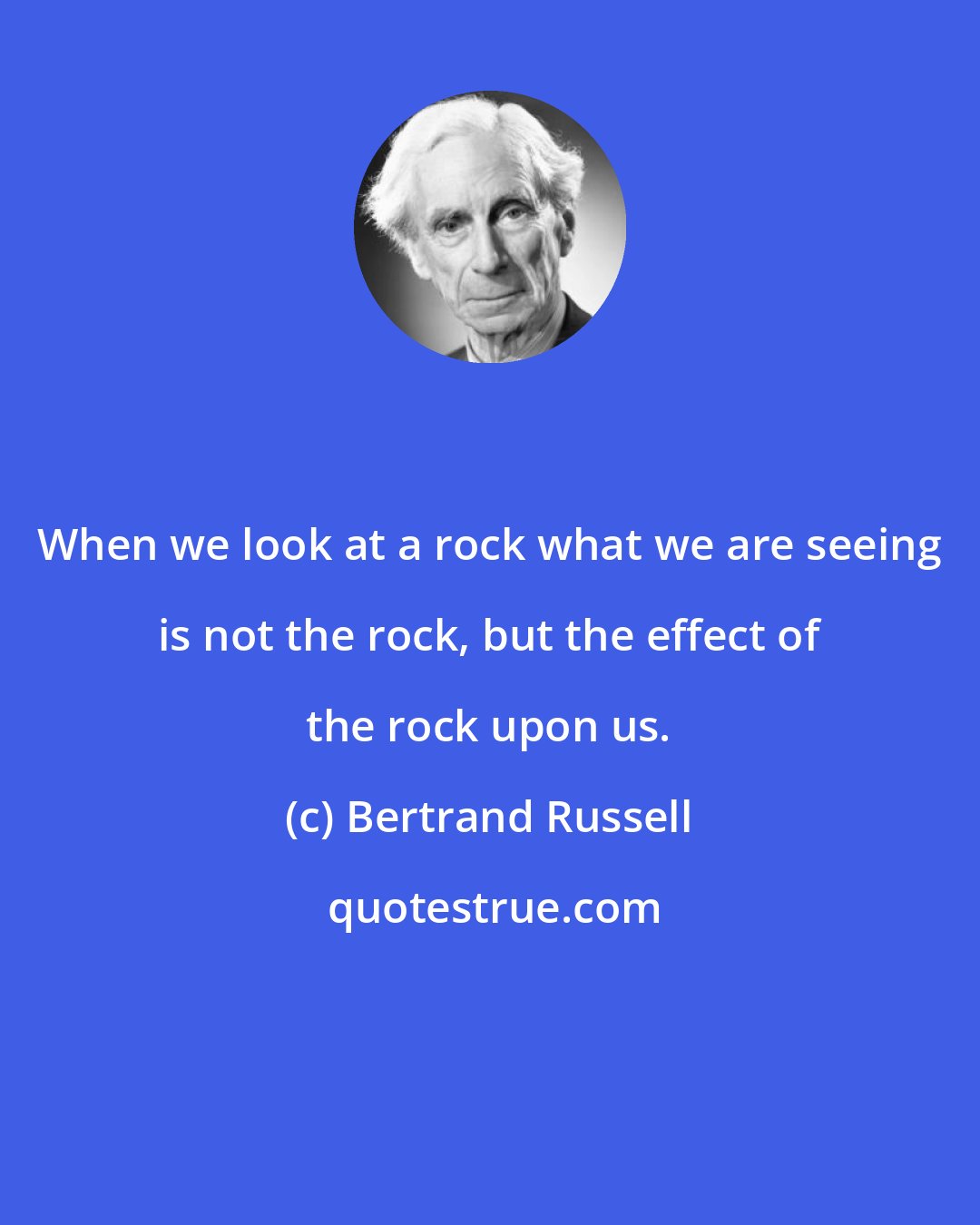 Bertrand Russell: When we look at a rock what we are seeing is not the rock, but the effect of the rock upon us.