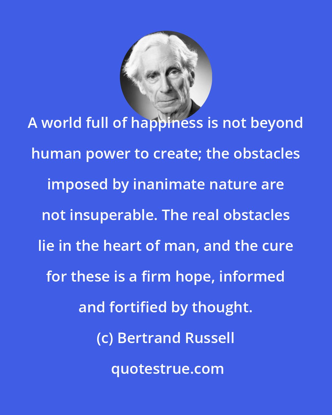 Bertrand Russell: A world full of happiness is not beyond human power to create; the obstacles imposed by inanimate nature are not insuperable. The real obstacles lie in the heart of man, and the cure for these is a firm hope, informed and fortified by thought.