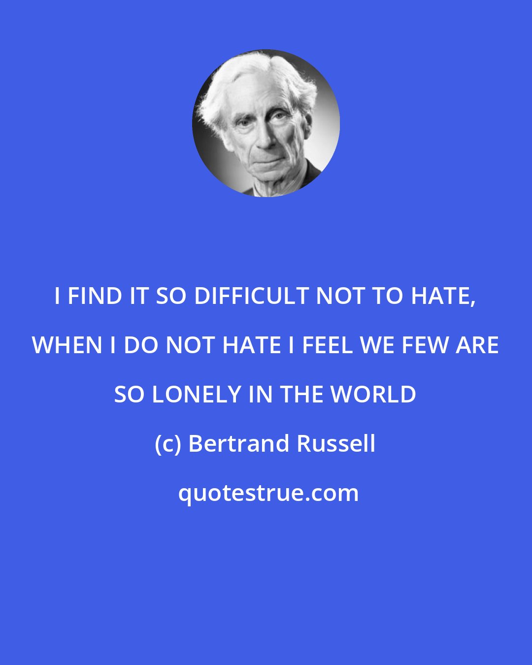 Bertrand Russell: I FIND IT SO DIFFICULT NOT TO HATE, WHEN I DO NOT HATE I FEEL WE FEW ARE SO LONELY IN THE WORLD