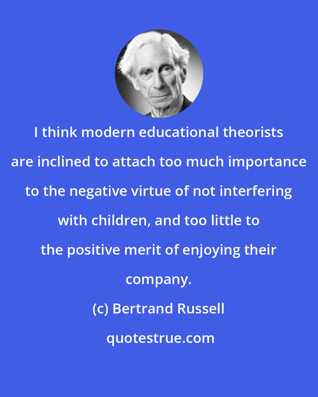 Bertrand Russell: I think modern educational theorists are inclined to attach too much importance to the negative virtue of not interfering with children, and too little to the positive merit of enjoying their company.