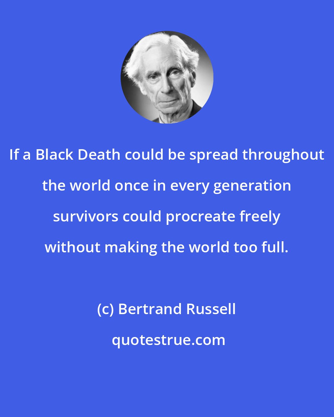 Bertrand Russell: If a Black Death could be spread throughout the world once in every generation survivors could procreate freely without making the world too full.