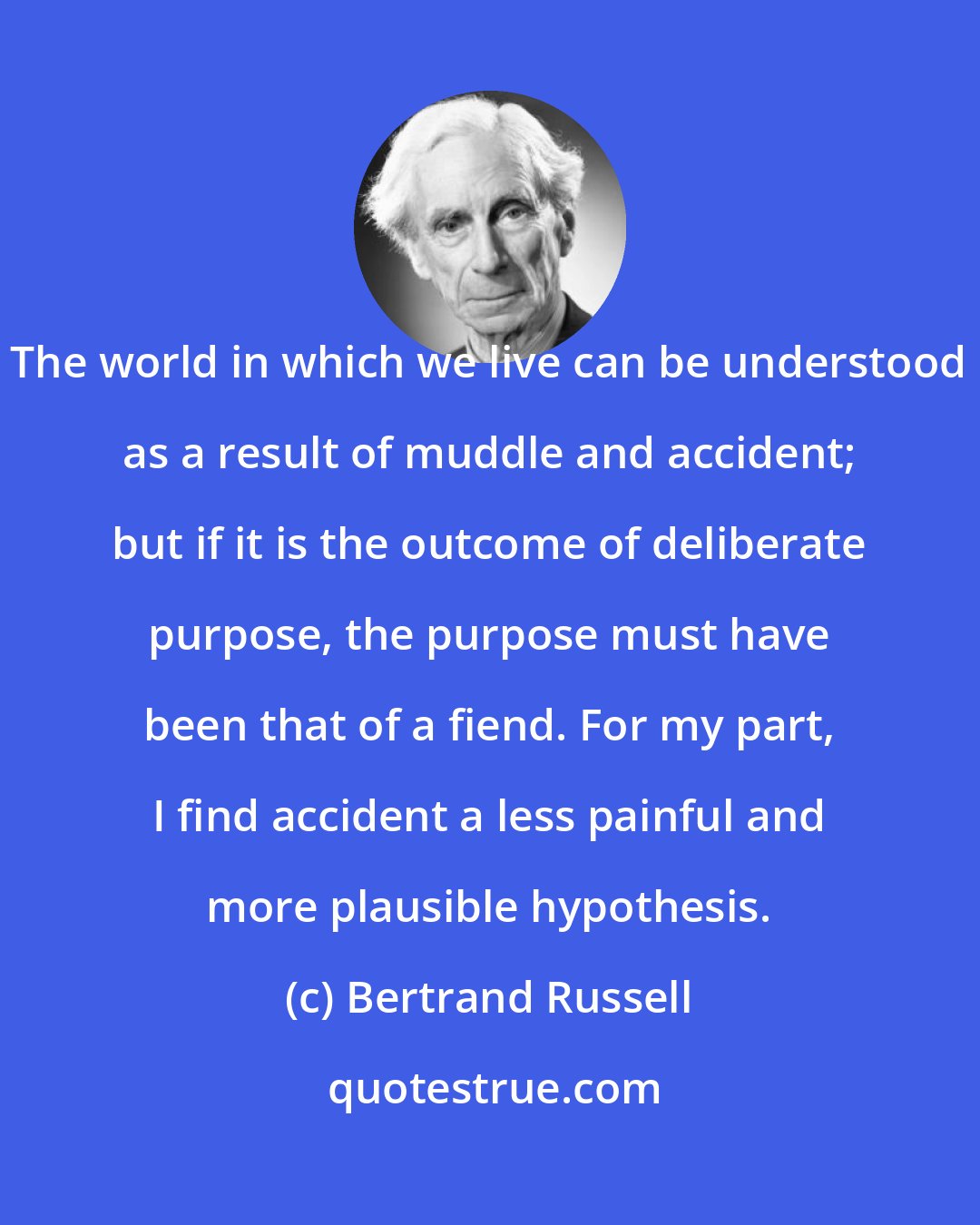 Bertrand Russell: The world in which we live can be understood as a result of muddle and accident; but if it is the outcome of deliberate purpose, the purpose must have been that of a fiend. For my part, I find accident a less painful and more plausible hypothesis.