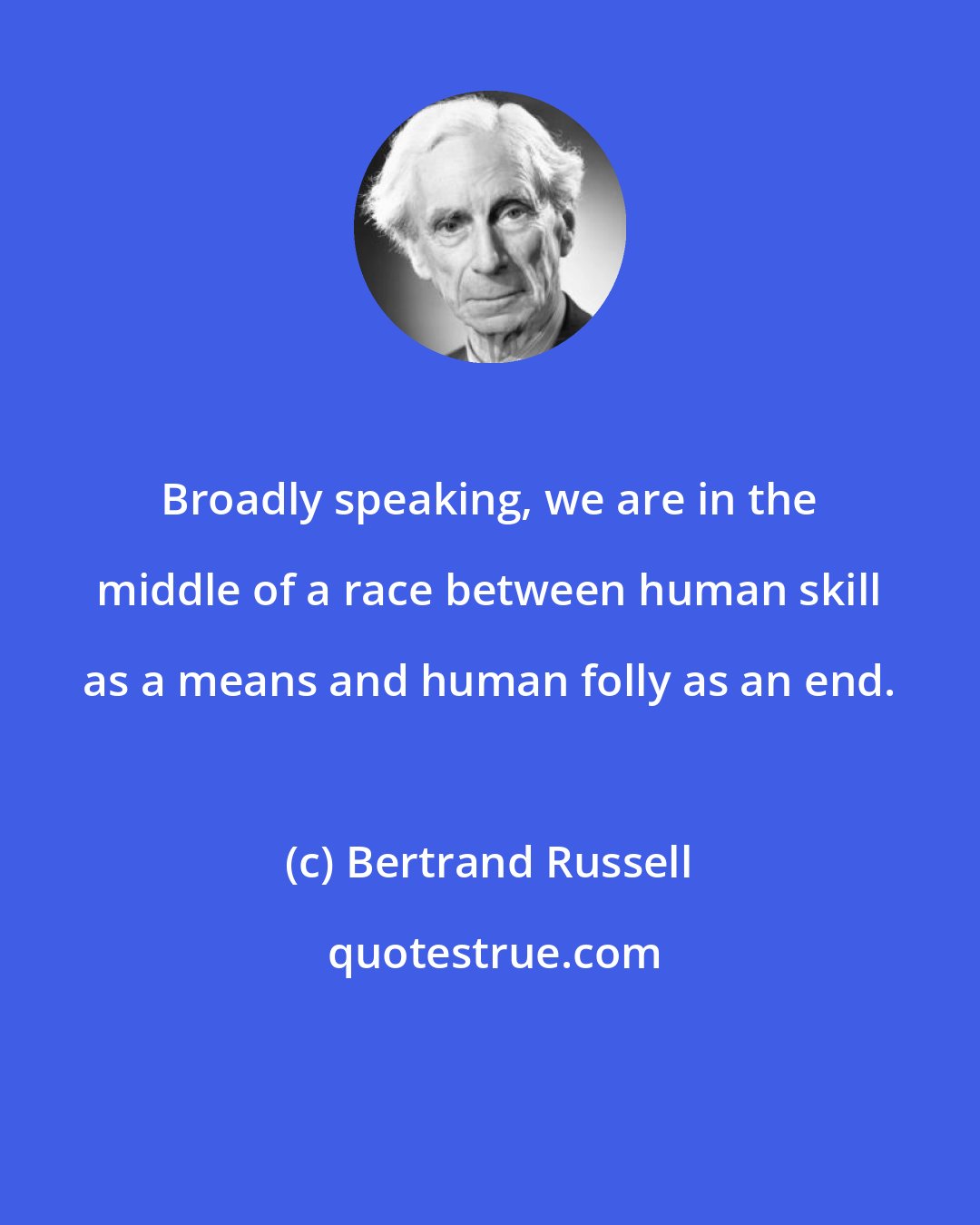 Bertrand Russell: Broadly speaking, we are in the middle of a race between human skill as a means and human folly as an end.