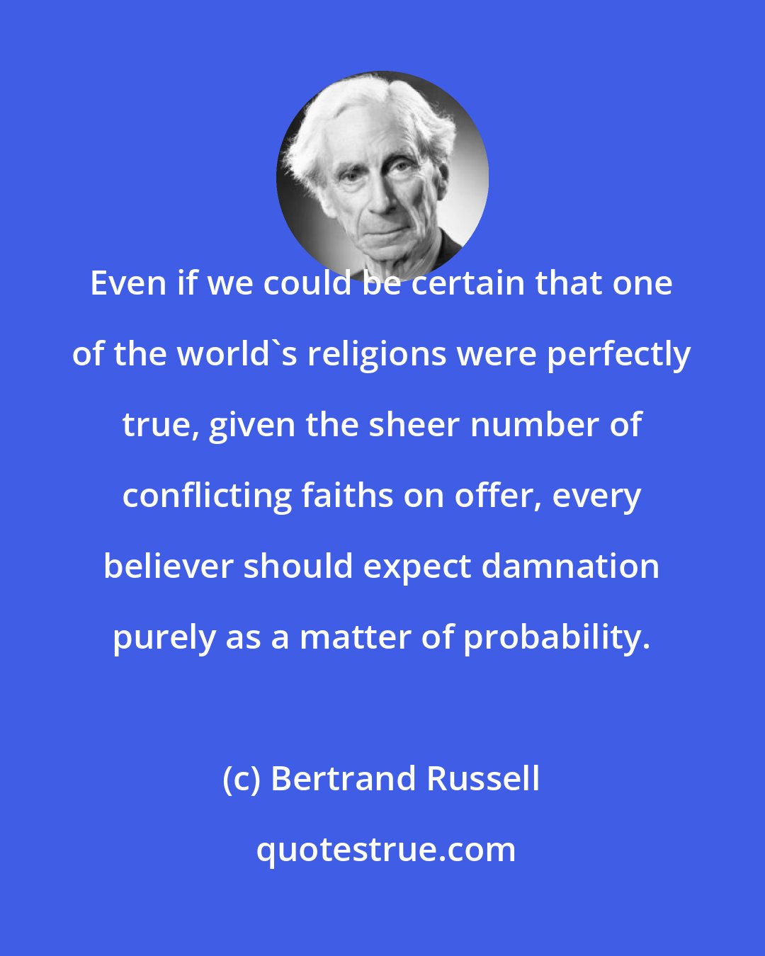 Bertrand Russell: Even if we could be certain that one of the world's religions were perfectly true, given the sheer number of conflicting faiths on offer, every believer should expect damnation purely as a matter of probability.