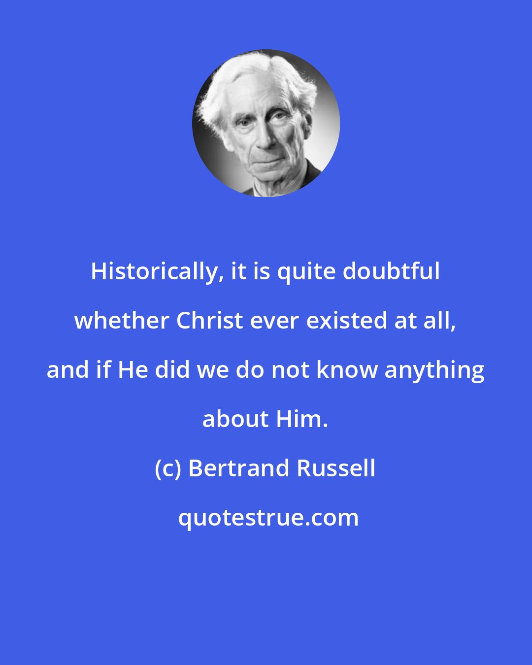 Bertrand Russell: Historically, it is quite doubtful whether Christ ever existed at all, and if He did we do not know anything about Him.