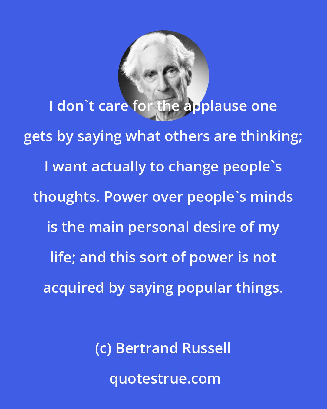 Bertrand Russell: I don't care for the applause one gets by saying what others are thinking; I want actually to change people's thoughts. Power over people's minds is the main personal desire of my life; and this sort of power is not acquired by saying popular things.