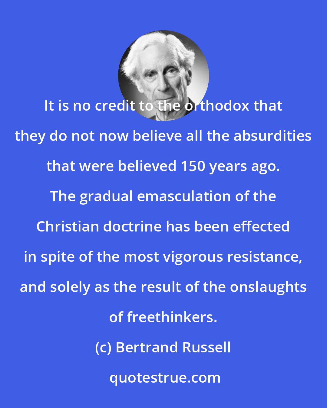 Bertrand Russell: It is no credit to the orthodox that they do not now believe all the absurdities that were believed 150 years ago. The gradual emasculation of the Christian doctrine has been effected in spite of the most vigorous resistance, and solely as the result of the onslaughts of freethinkers.