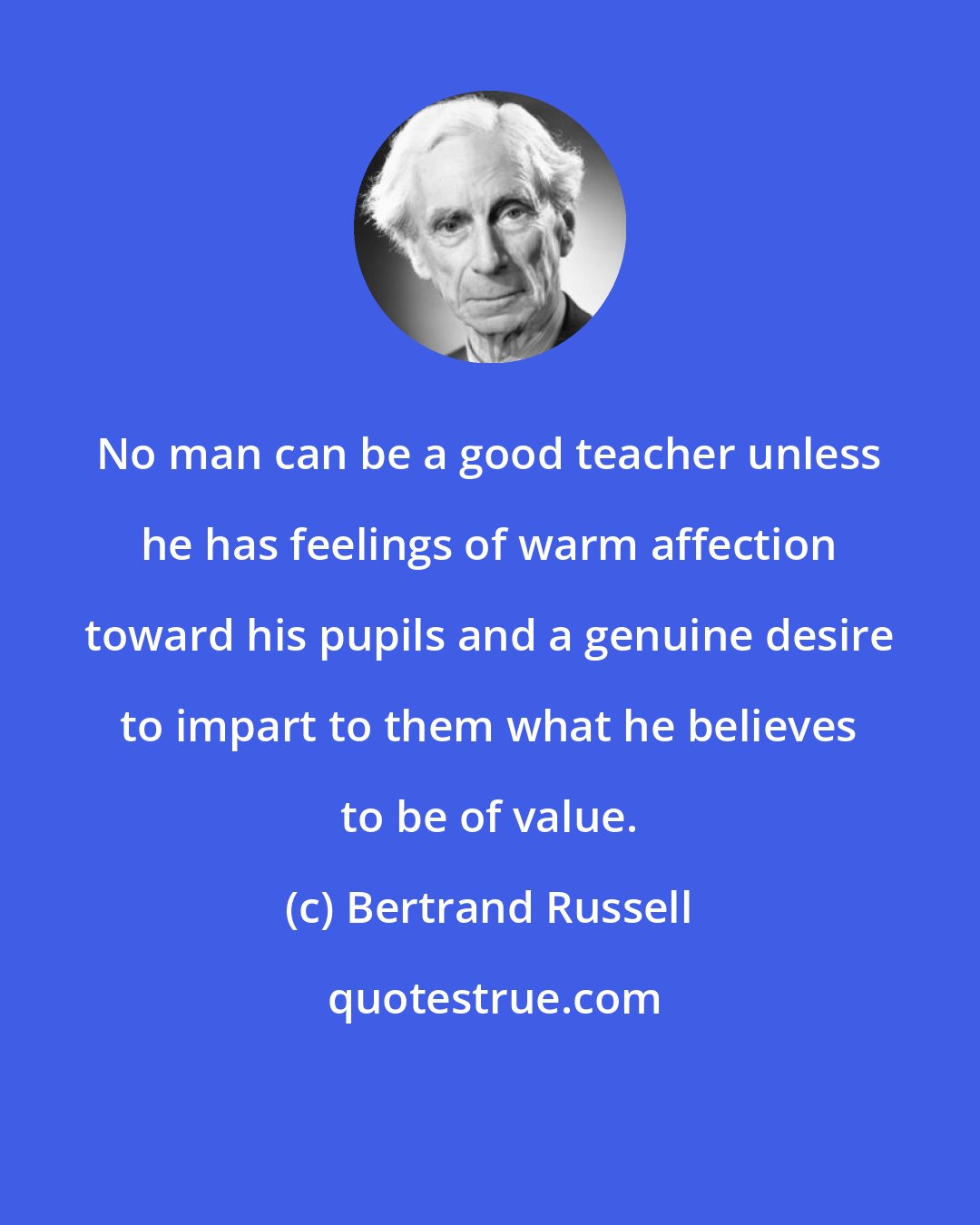 Bertrand Russell: No man can be a good teacher unless he has feelings of warm affection toward his pupils and a genuine desire to impart to them what he believes to be of value.