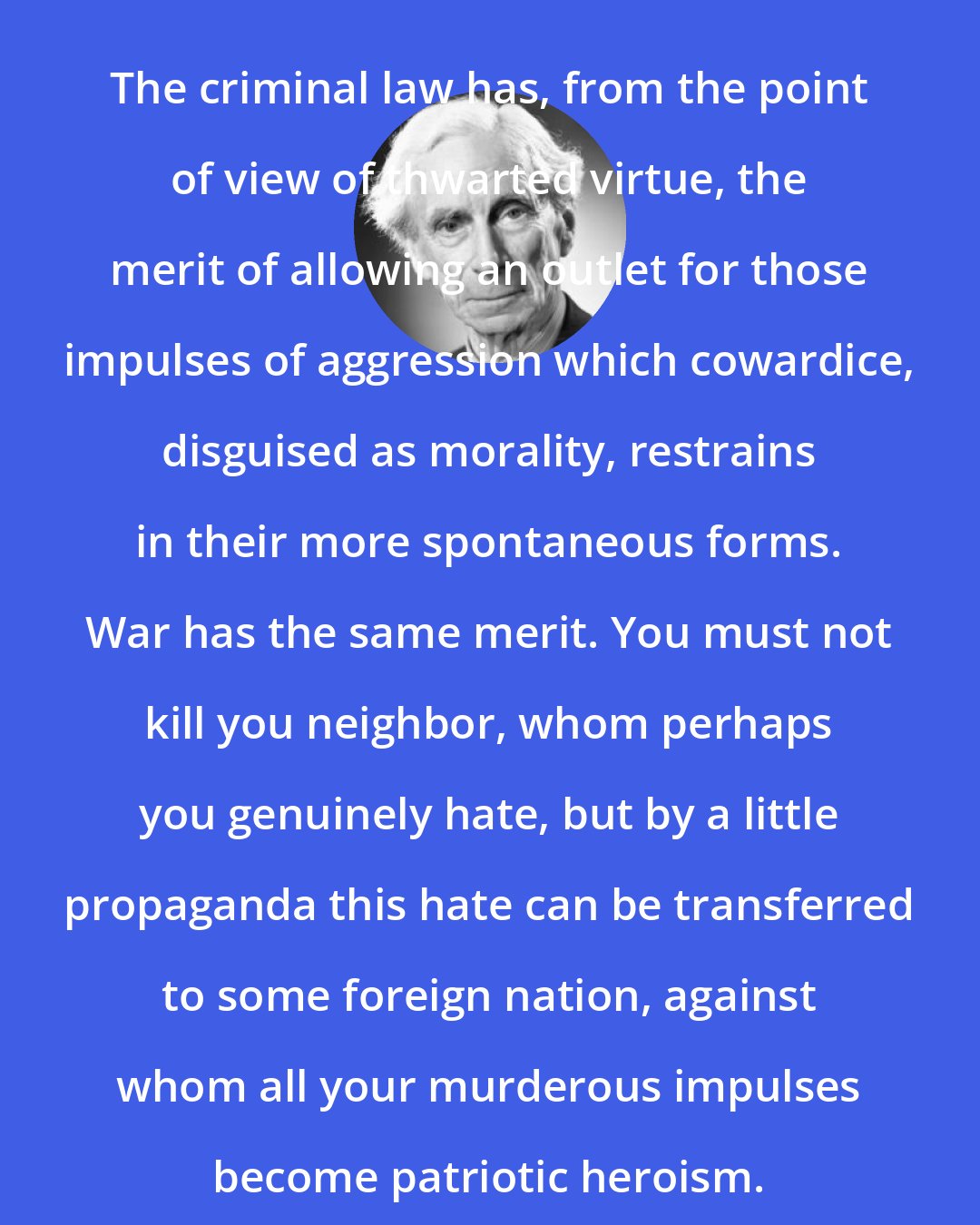 Bertrand Russell: The criminal law has, from the point of view of thwarted virtue, the merit of allowing an outlet for those impulses of aggression which cowardice, disguised as morality, restrains in their more spontaneous forms. War has the same merit. You must not kill you neighbor, whom perhaps you genuinely hate, but by a little propaganda this hate can be transferred to some foreign nation, against whom all your murderous impulses become patriotic heroism.