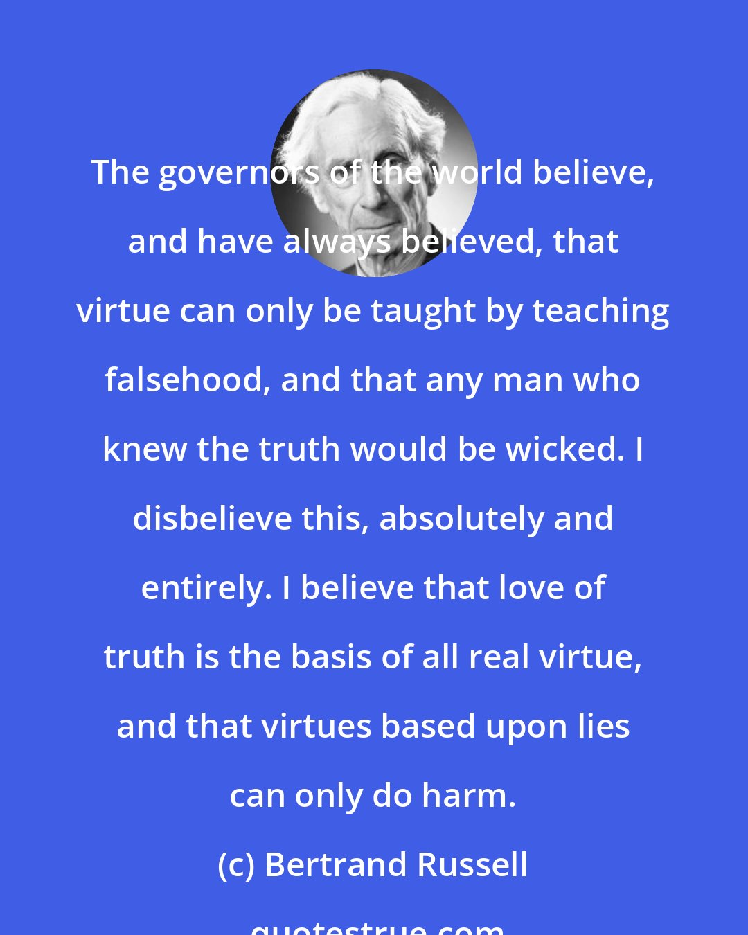 Bertrand Russell: The governors of the world believe, and have always believed, that virtue can only be taught by teaching falsehood, and that any man who knew the truth would be wicked. I disbelieve this, absolutely and entirely. I believe that love of truth is the basis of all real virtue, and that virtues based upon lies can only do harm.