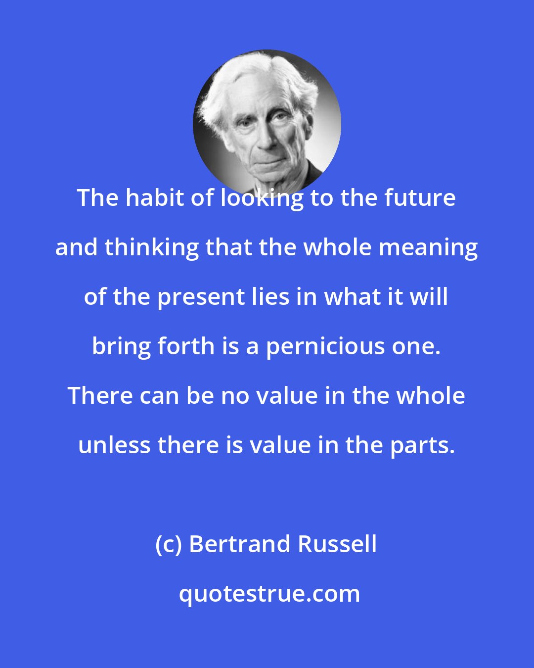 Bertrand Russell: The habit of looking to the future and thinking that the whole meaning of the present lies in what it will bring forth is a pernicious one. There can be no value in the whole unless there is value in the parts.