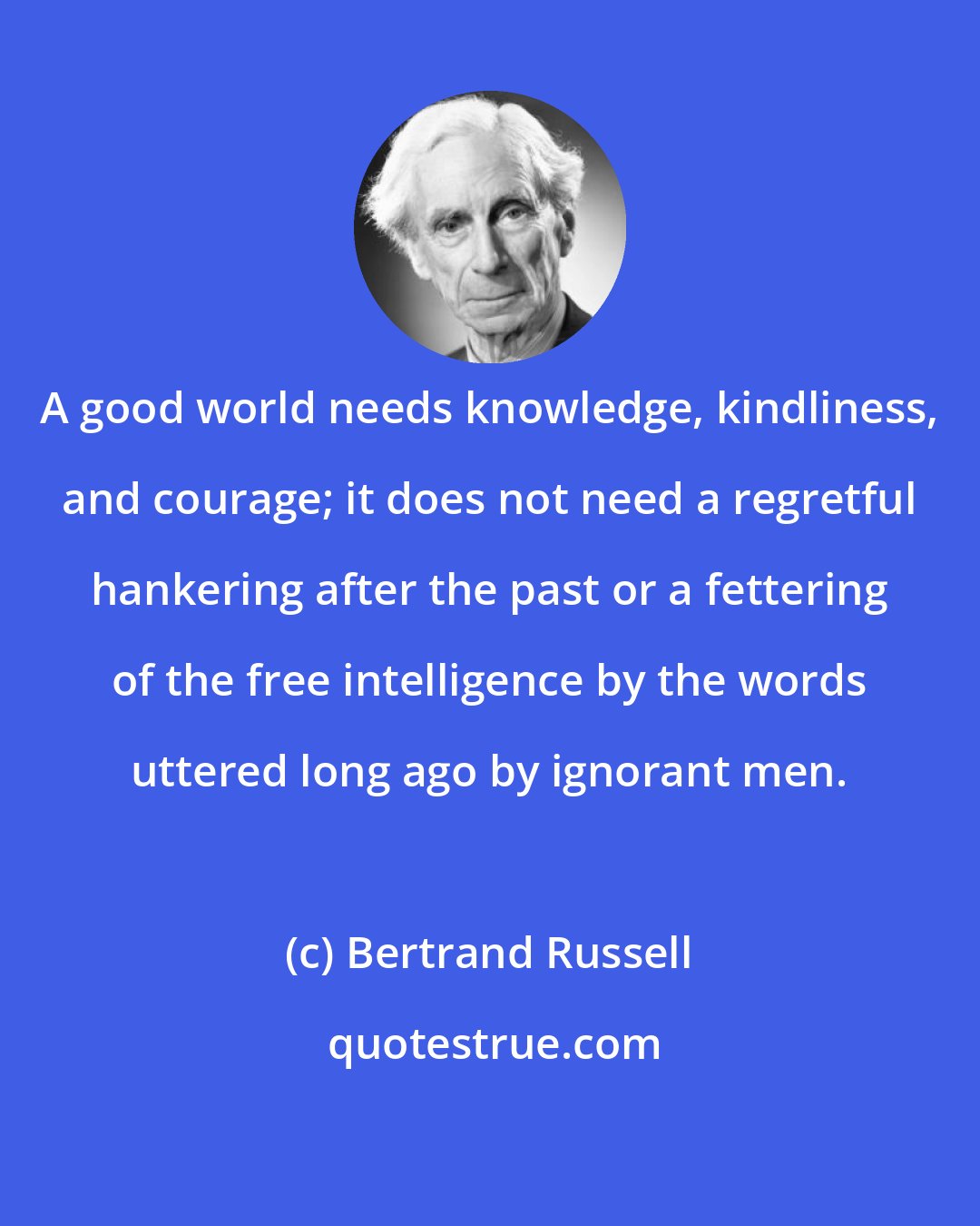 Bertrand Russell: A good world needs knowledge, kindliness, and courage; it does not need a regretful hankering after the past or a fettering of the free intelligence by the words uttered long ago by ignorant men.