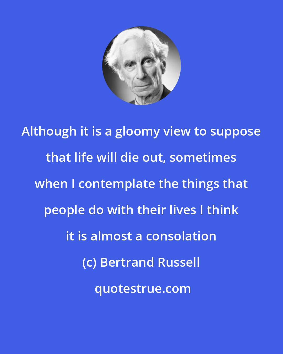 Bertrand Russell: Although it is a gloomy view to suppose that life will die out, sometimes when I contemplate the things that people do with their lives I think it is almost a consolation