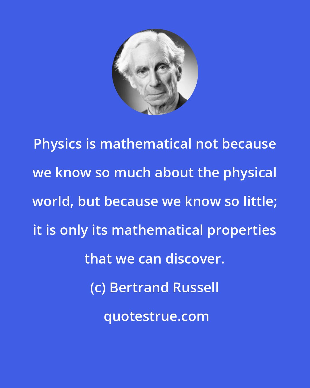 Bertrand Russell: Physics is mathematical not because we know so much about the physical world, but because we know so little; it is only its mathematical properties that we can discover.