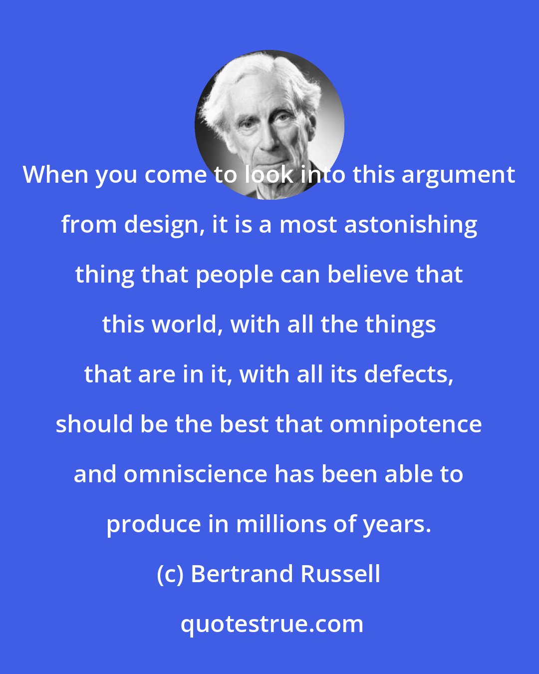 Bertrand Russell: When you come to look into this argument from design, it is a most astonishing thing that people can believe that this world, with all the things that are in it, with all its defects, should be the best that omnipotence and omniscience has been able to produce in millions of years.