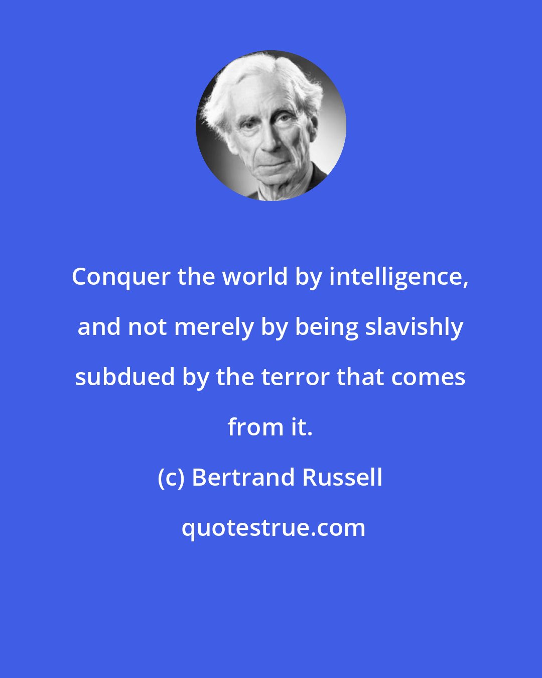 Bertrand Russell: Conquer the world by intelligence, and not merely by being slavishly subdued by the terror that comes from it.