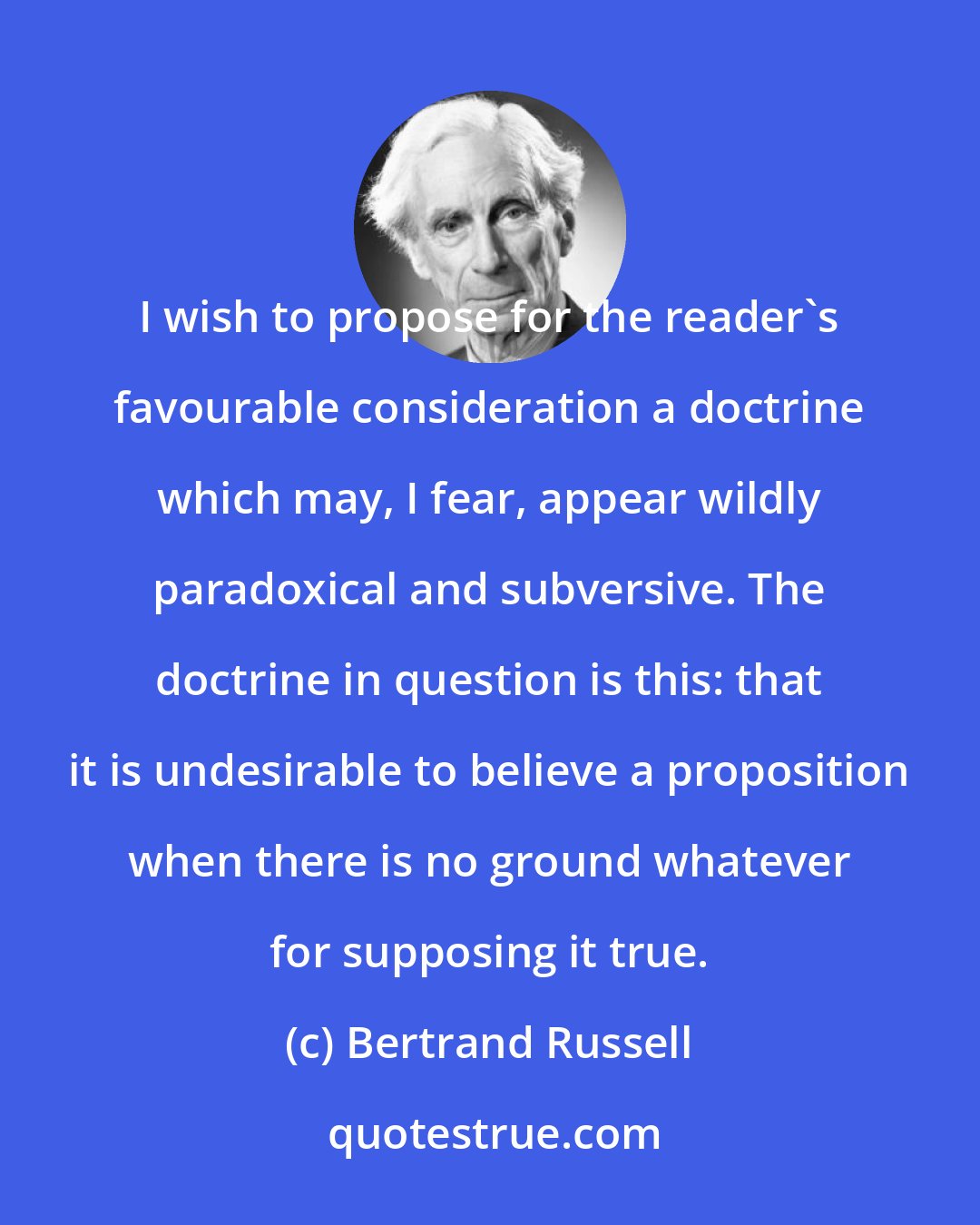 Bertrand Russell: I wish to propose for the reader's favourable consideration a doctrine which may, I fear, appear wildly paradoxical and subversive. The doctrine in question is this: that it is undesirable to believe a proposition when there is no ground whatever for supposing it true.