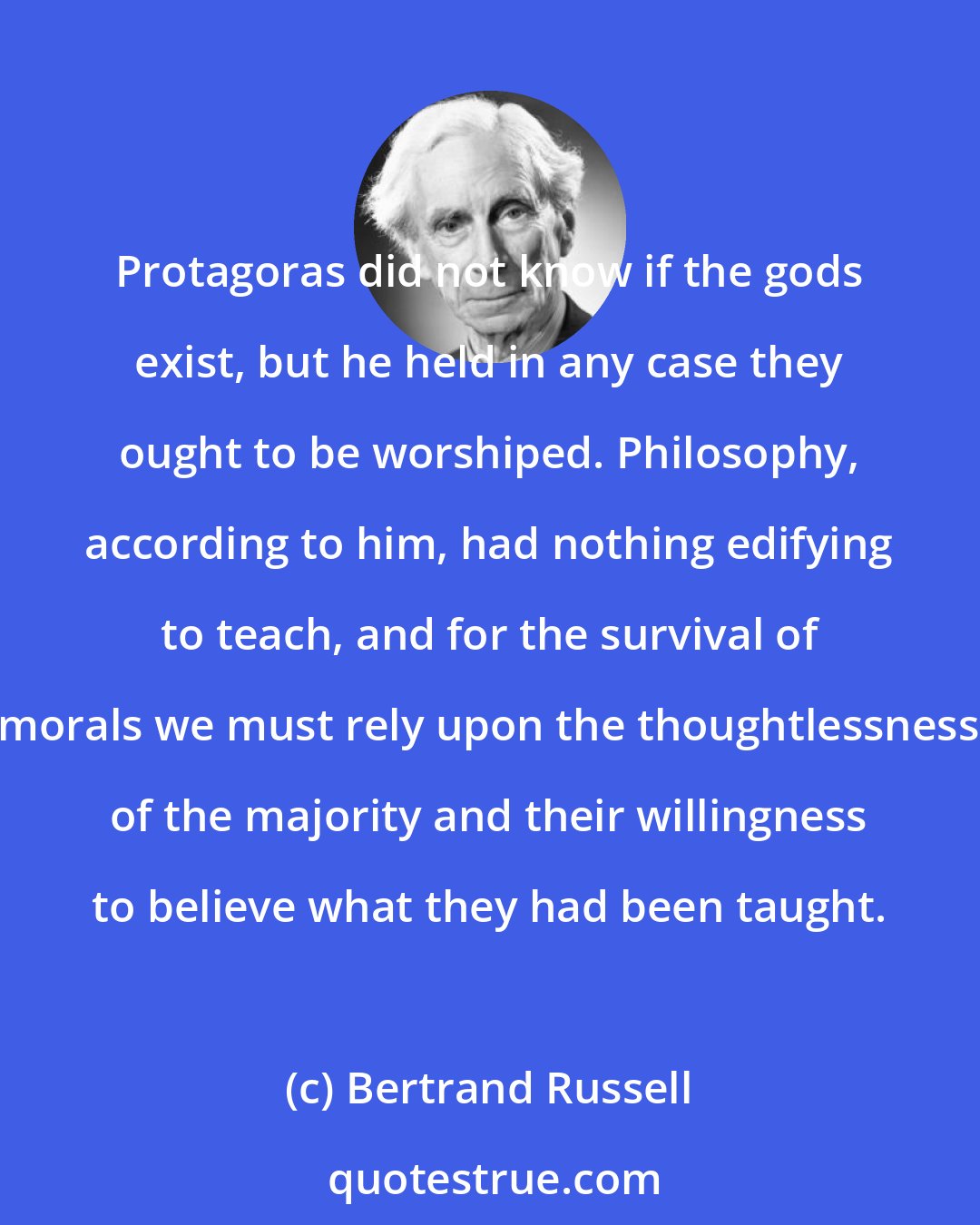 Bertrand Russell: Protagoras did not know if the gods exist, but he held in any case they ought to be worshiped. Philosophy, according to him, had nothing edifying to teach, and for the survival of morals we must rely upon the thoughtlessness of the majority and their willingness to believe what they had been taught.