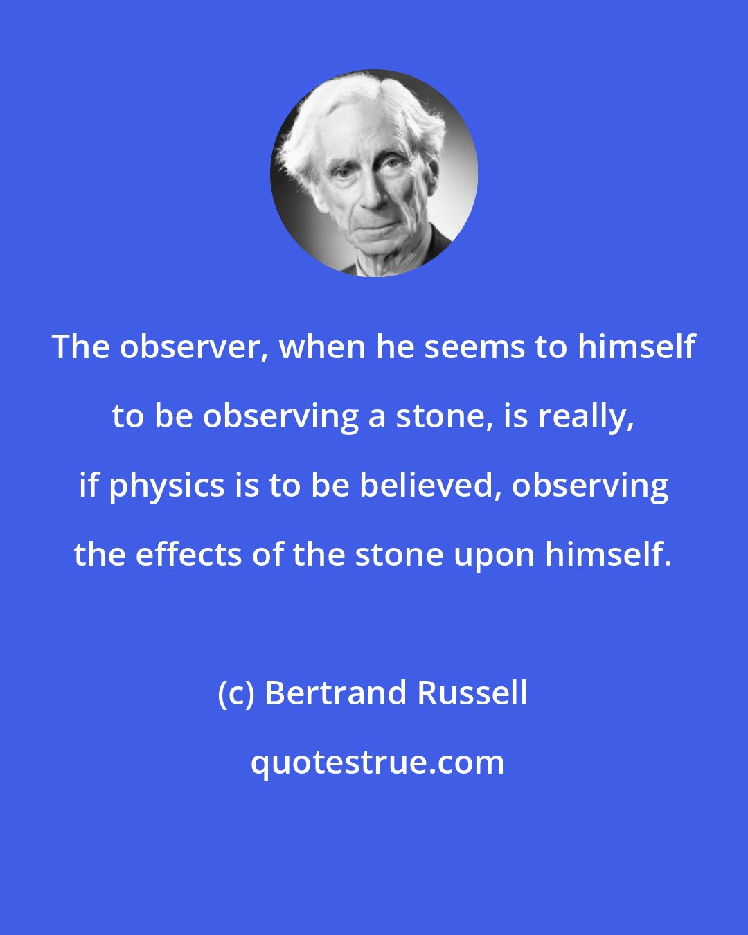 Bertrand Russell: The observer, when he seems to himself to be observing a stone, is really, if physics is to be believed, observing the effects of the stone upon himself.