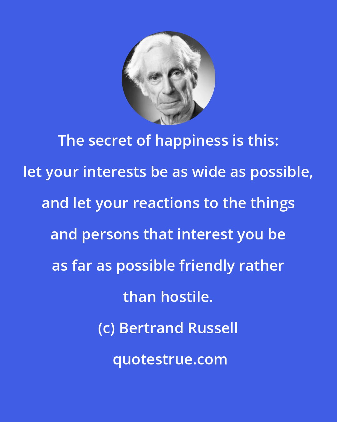 Bertrand Russell: The secret of happiness is this: let your interests be as wide as possible, and let your reactions to the things and persons that interest you be as far as possible friendly rather than hostile.