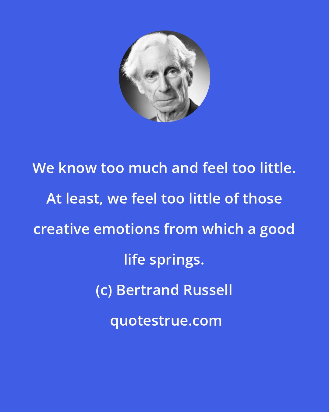 Bertrand Russell: We know too much and feel too little. At least, we feel too little of those creative emotions from which a good life springs.