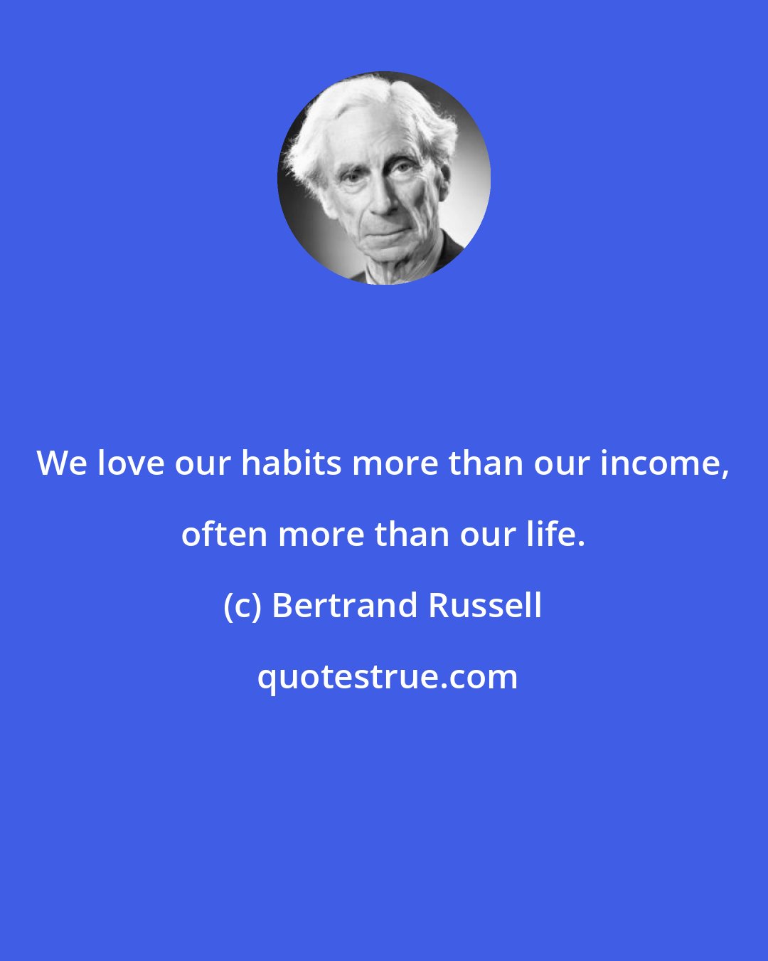 Bertrand Russell: We love our habits more than our income, often more than our life.