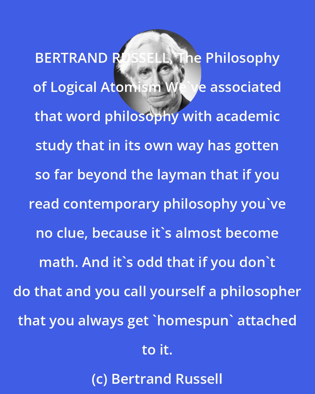 Bertrand Russell: BERTRAND RUSSELL, The Philosophy of Logical Atomism We've associated that word philosophy with academic study that in its own way has gotten so far beyond the layman that if you read contemporary philosophy you've no clue, because it's almost become math. And it's odd that if you don't do that and you call yourself a philosopher that you always get 'homespun' attached to it.
