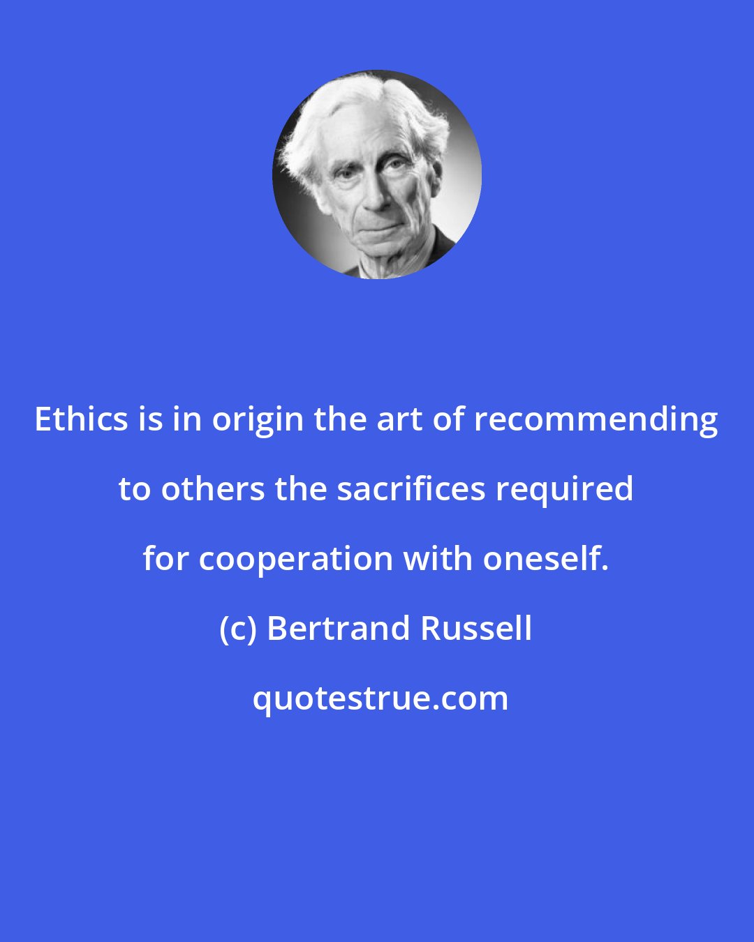 Bertrand Russell: Ethics is in origin the art of recommending to others the sacrifices required for cooperation with oneself.