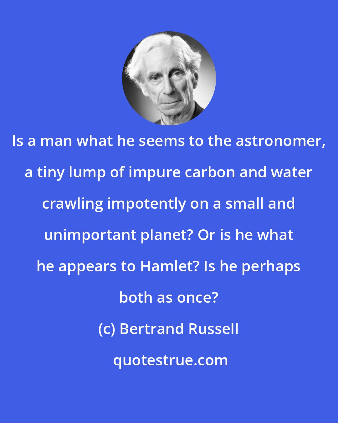 Bertrand Russell: Is a man what he seems to the astronomer, a tiny lump of impure carbon and water crawling impotently on a small and unimportant planet? Or is he what he appears to Hamlet? Is he perhaps both as once?